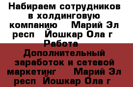 Набираем сотрудников в холдинговую компанию  - Марий Эл респ., Йошкар-Ола г. Работа » Дополнительный заработок и сетевой маркетинг   . Марий Эл респ.,Йошкар-Ола г.